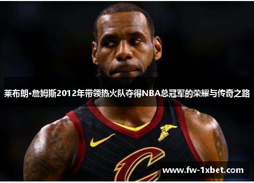 莱布朗·詹姆斯2012年带领热火队夺得NBA总冠军的荣耀与传奇之路 莱布朗·詹姆斯2012年带领热火队夺得NBA总冠军的荣耀与传奇之路