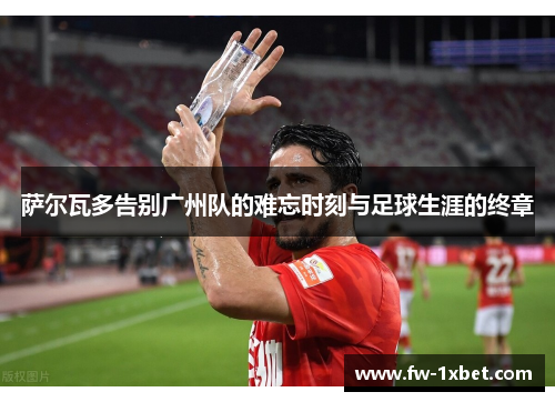 萨尔瓦多告别广州队的难忘时刻与足球生涯的终章 萨尔瓦多告别广州队的难忘时刻与足球生涯的终章