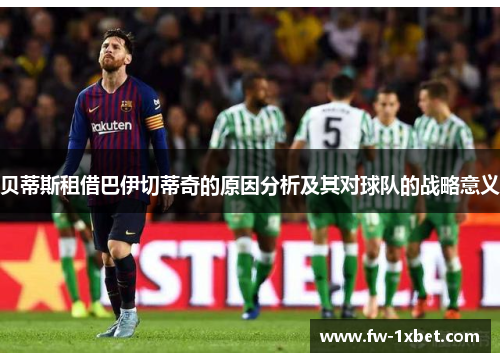 贝蒂斯租借巴伊切蒂奇的原因分析及其对球队的战略意义 贝蒂斯租借巴伊切蒂奇的原因分析及其对球队的战略意义