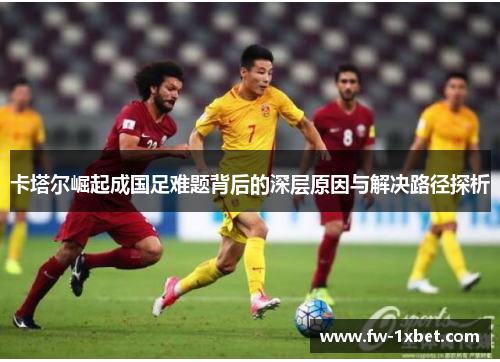 卡塔尔崛起成国足难题背后的深层原因与解决路径探析 卡塔尔崛起成国足难题背后的深层原因与解决路径探析