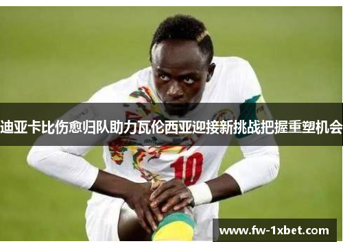 迪亚卡比伤愈归队助力瓦伦西亚迎接新挑战把握重塑机会 迪亚卡比伤愈归队助力瓦伦西亚迎接新挑战把握重塑机会