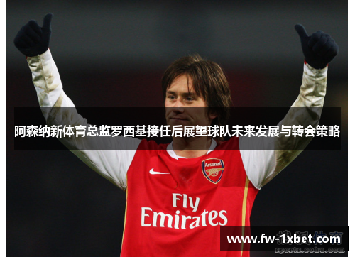 阿森纳新体育总监罗西基接任后展望球队未来发展与转会策略 阿森纳新体育总监罗西基接任后展望球队未来发展与转会策略