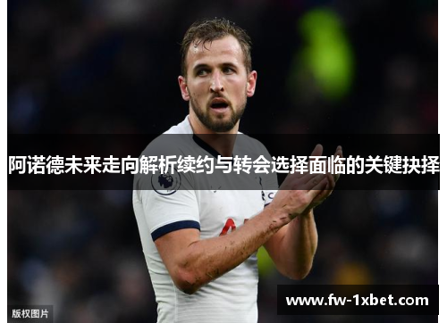 阿诺德未来走向解析续约与转会选择面临的关键抉择 阿诺德未来走向解析续约与转会选择面临的关键抉择