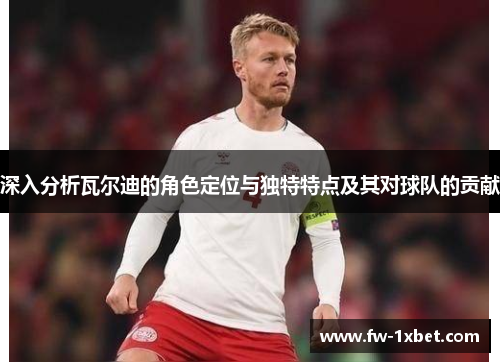 深入分析瓦尔迪的角色定位与独特特点及其对球队的贡献 深入分析瓦尔迪的角色定位与独特特点及其对球队的贡献