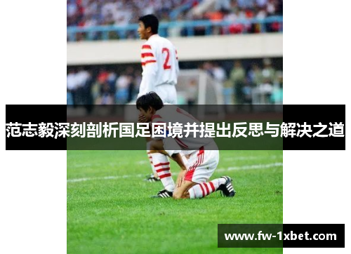 范志毅深刻剖析国足困境并提出反思与解决之道