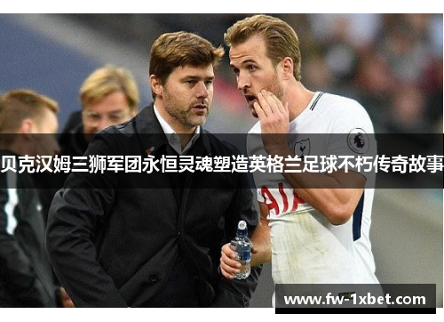 贝克汉姆三狮军团永恒灵魂塑造英格兰足球不朽传奇故事